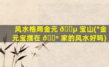 风水格局金元 🐵 宝山(*
金元宝摆在 🌺 家的风水好吗)